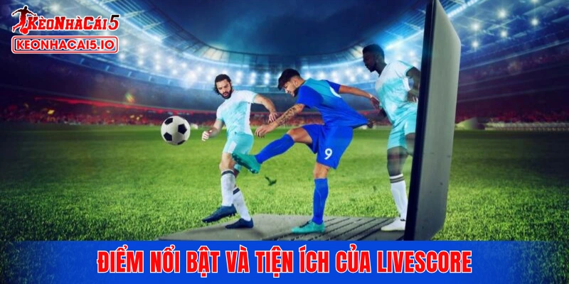 Điểm nổi bật và tiện ích của chuyên mục Livescore